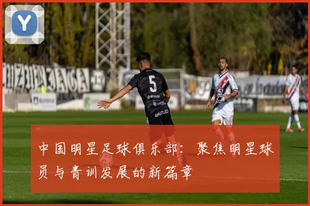 中国明星足球俱乐部：聚焦明星球员与青训发展的新篇章