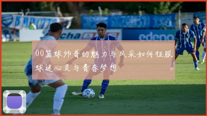00篮球帅哥的魅力与风采如何征服球迷心灵与青春梦想