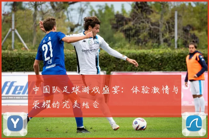 中国队足球游戏盛宴：体验激情与荣耀的完美结合