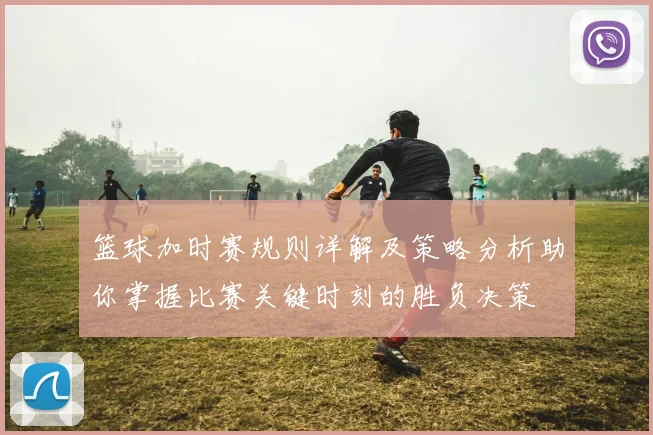 篮球加时赛规则详解及策略分析助你掌握比赛关键时刻的胜负决策