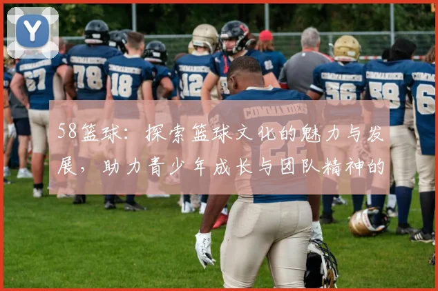 58篮球：探索篮球文化的魅力与发展，助力青少年成长与团队精神的培养