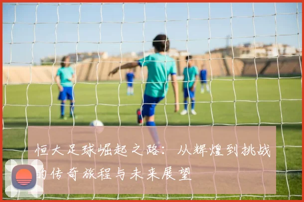 恒大足球崛起之路：从辉煌到挑战的传奇旅程与未来展望