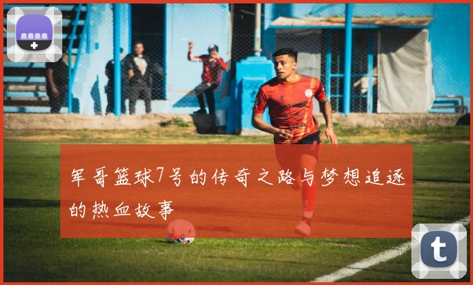 军哥篮球7号的传奇之路与梦想追逐的热血故事