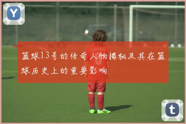 篮球13号的传奇人物揭秘及其在篮球历史上的重要影响